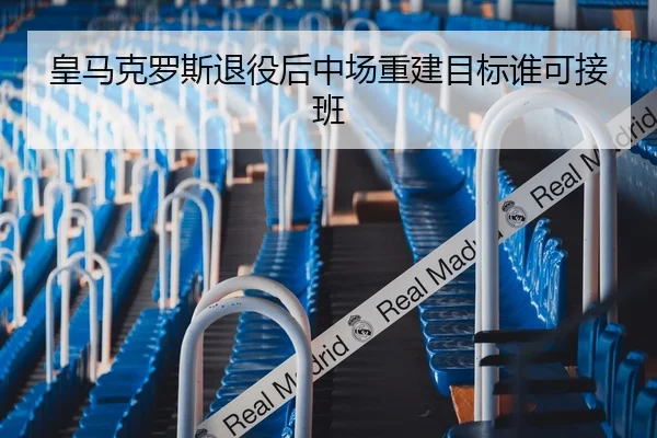皇马克罗斯退役后中场重建目标谁可接班