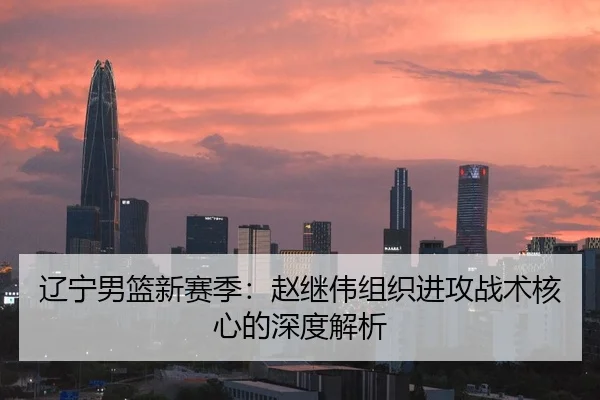 辽宁男篮新赛季：赵继伟组织进攻战术核心的深度解析