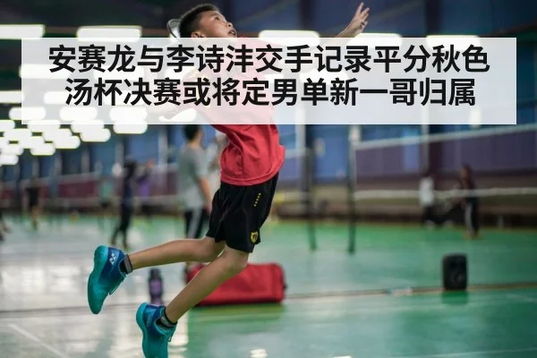 安赛龙与李诗沣交手记录平分秋色汤杯决赛或将定男单新一哥归属