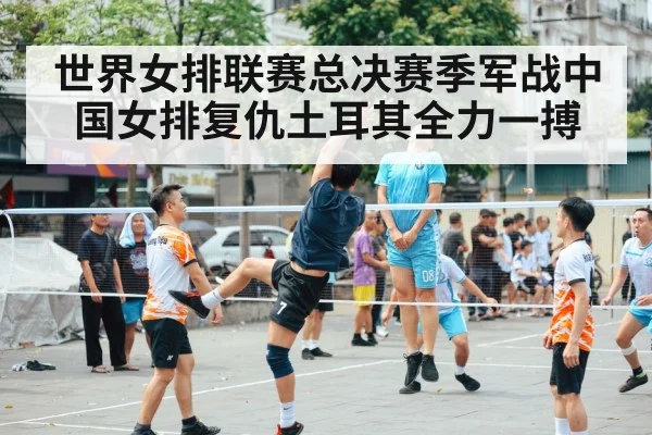 世界女排联赛总决赛季军战中国女排复仇土耳其全力一搏