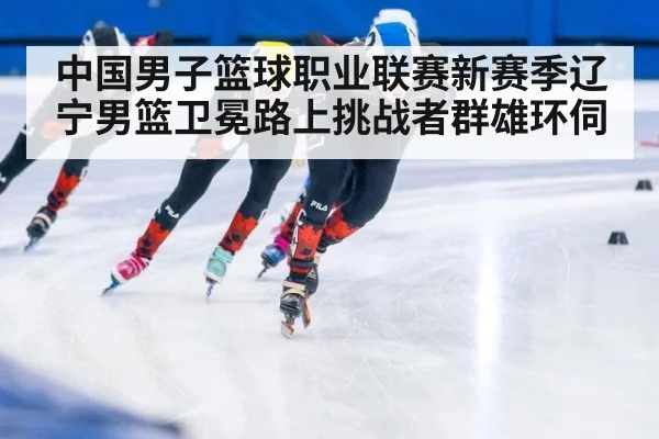 中国男子篮球职业联赛新赛季辽宁男篮卫冕路上挑战者群雄环伺